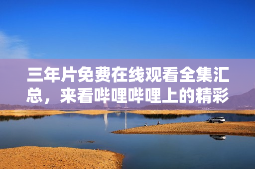 三年片免费在线观看全集汇总，来看哔哩哔哩上的精彩内容