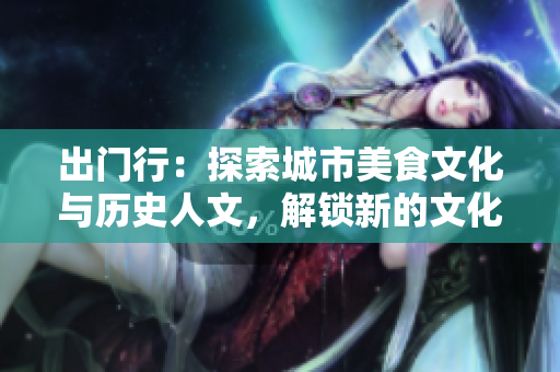 出门行：探索城市美食文化与历史人文，解锁新的文化视野