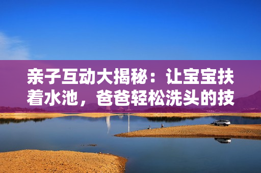 亲子互动大揭秘：让宝宝扶着水池，爸爸轻松洗头的技巧
