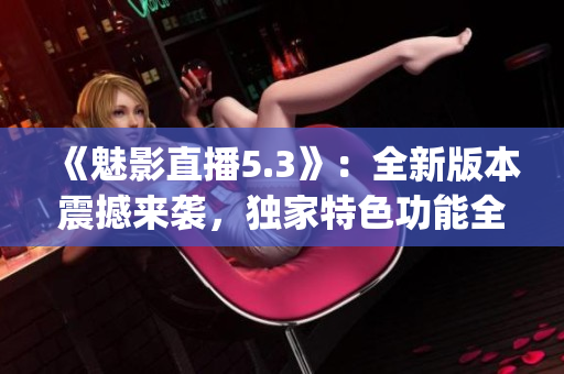 《魅影直播5.3》：全新版本震撼来袭，独家特色功能全面升级！(1)