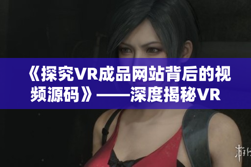 《探究VR成品网站背后的视频源码》——深度揭秘VR成品网站的视频技术原理