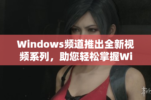 Windows频道推出全新视频系列，助您轻松掌握Windows操作窍门