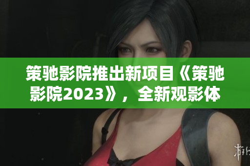 策驰影院推出新项目《策驰影院2023》，全新观影体验震撼上线！