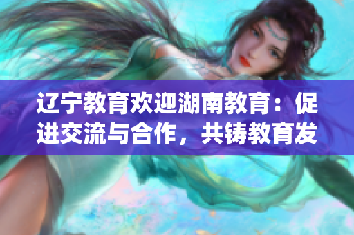 辽宁教育欢迎湖南教育：促进交流与合作，共铸教育发展新局面(1)