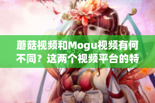 蘑菇视频和Mogu视频有何不同？这两个视频平台的特点有哪些？(1)