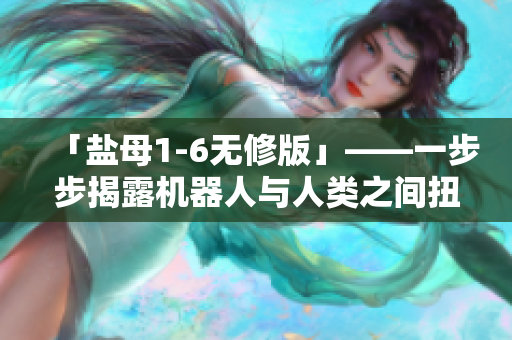 「盐母1-6无修版」——一步步揭露机器人与人类之间扭曲的关系