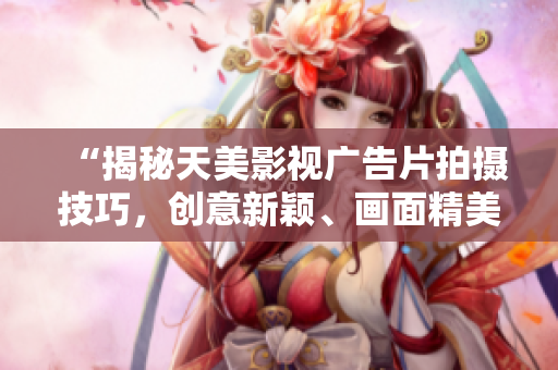 “揭秘天美影视广告片拍摄技巧，创意新颖、画面精美、值得借鉴！”