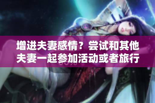 增进夫妻感情？尝试和其他夫妻一起参加活动或者旅行吧！