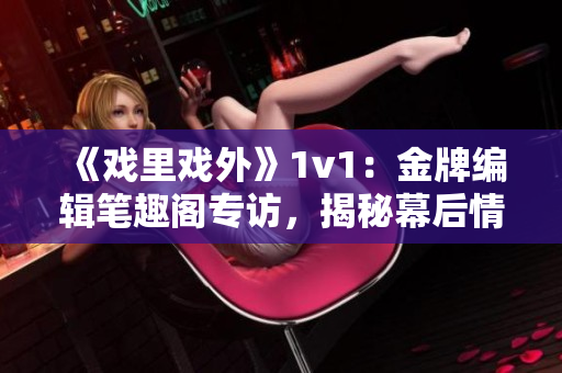 《戏里戏外》1v1：金牌编辑笔趣阁专访，揭秘幕后情感纠葛