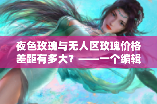 夜色玫瑰与无人区玫瑰价格差距有多大？——一个编辑的调查发现