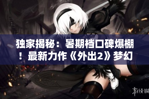 独家揭秘：暑期档口碑爆棚！最新力作《外出2》梦幻重磅来袭