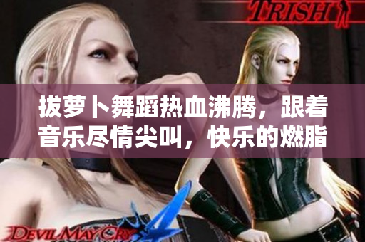 拔萝卜舞蹈热血沸腾，跟着音乐尽情尖叫，快乐的燃脂减肥！