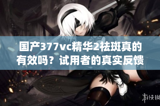 国产377vc精华2祛斑真的有效吗？试用者的真实反馈告诉你答案(1)