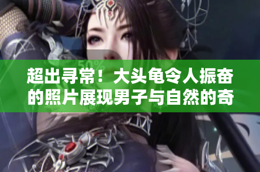 超出寻常！大头龟令人振奋的照片展现男子与自然的奇妙亲密共存之旅