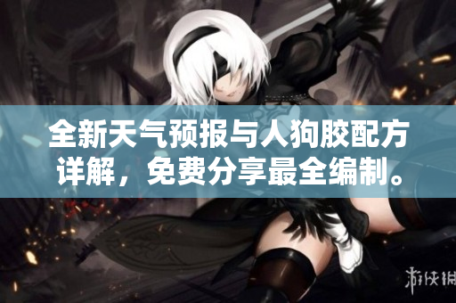 全新天气预报与人狗胶配方详解，免费分享最全编制。