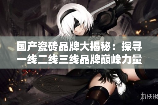 国产瓷砖品牌大揭秘：探寻一线二线三线品牌巅峰力量