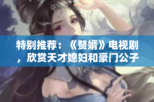 特别推荐：《赘婿》电视剧，欣赏天才媳妇和豪门公子的热血爱情故事！