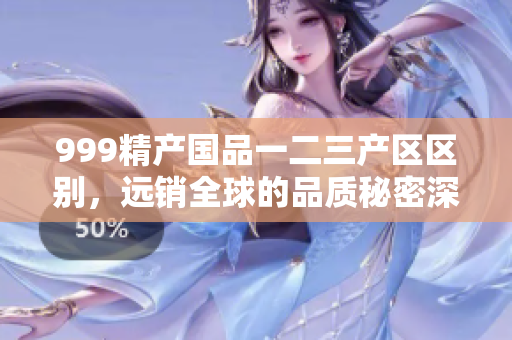 999精产国品一二三产区区别，远销全球的品质秘密深度揭秘