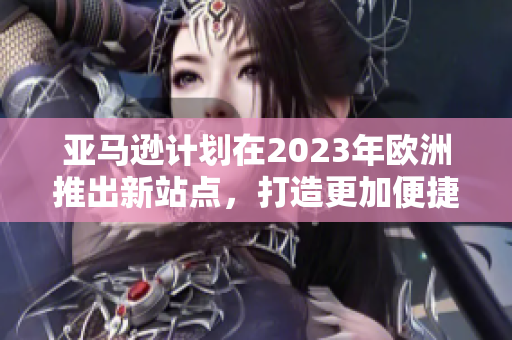 亚马逊计划在2023年欧洲推出新站点，打造更加便捷的购物体验