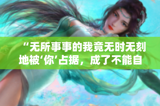“无所事事的我竟无时无刻地被‘你’占据，成了不能自拔的恋爱狂”