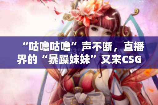 “咕噜咕噜”声不断，直播界的“暴躁妹妹”又来CSGO大秀操作啦！
