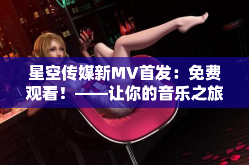 星空传媒新MV首发：免费观看！——让你的音乐之旅更加精彩