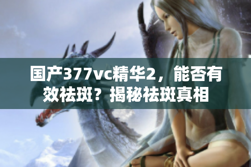 国产377vc精华2，能否有效祛斑？揭秘祛斑真相