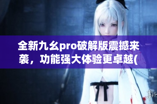 全新九幺pro破解版震撼来袭，功能强大体验更卓越(1)