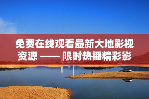 免费在线观看最新大地影视资源 —— 限时热播精彩影视剧全集观看