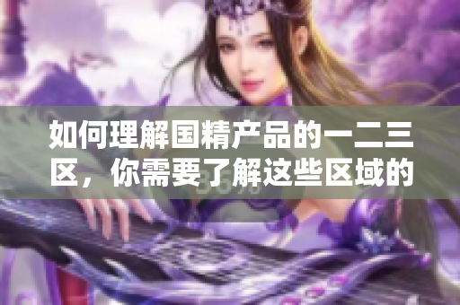 如何理解国精产品的一二三区，你需要了解这些区域的区别与含义