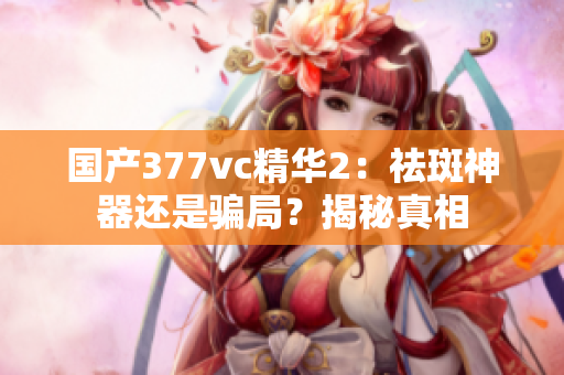 国产377vc精华2：祛斑神器还是骗局？揭秘真相