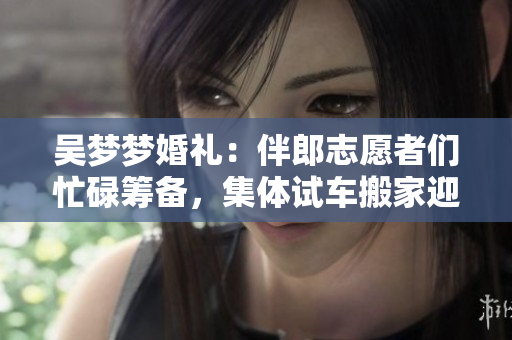 吴梦梦婚礼：伴郎志愿者们忙碌筹备，集体试车搬家迎新娘