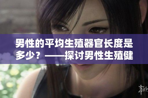 男性的平均生殖器官长度是多少？——探讨男性生殖健康的重要参数！
