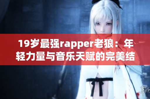 19岁最强rapper老狼：年轻力量与音乐天赋的完美结合