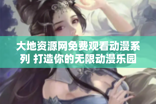 大地资源网免费观看动漫系列 打造你的无限动漫乐园