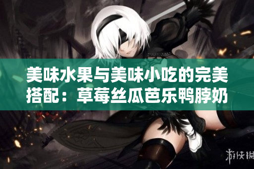 美味水果与美味小吃的完美搭配：草莓丝瓜芭乐鸭脖奶茶