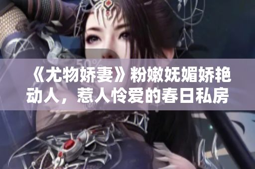 《尤物娇妻》粉嫩妩媚娇艳动人，惹人怜爱的春日私房照大曝光