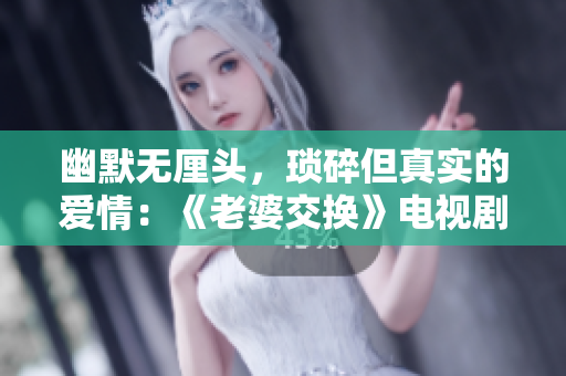 幽默无厘头，琐碎但真实的爱情：《老婆交换》电视剧台词总结