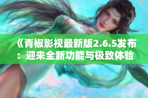 《青椒影视最新版2.6.5发布：迎来全新功能与极致体验》