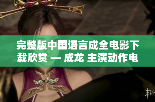 完整版中国语言成全电影下载欣赏 — 成龙 主演动作电影全集观看！