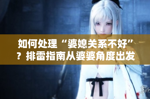 如何处理“婆媳关系不好”？排雷指南从婆婆角度出发，细谈应对策略