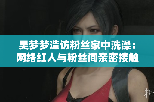 吴梦梦造访粉丝家中洗澡：网络红人与粉丝间亲密接触的新高度