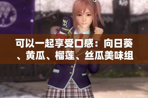 可以一起享受口感：向日葵、黄瓜、榴莲、丝瓜美味组合。
