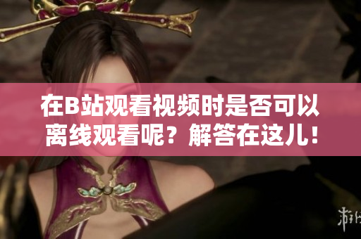 在B站观看视频时是否可以离线观看呢？解答在这儿！