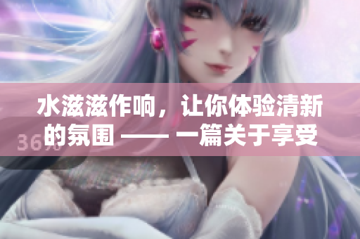 水滋滋作响，让你体验清新的氛围 —— 一篇关于享受水声乐趣的文章