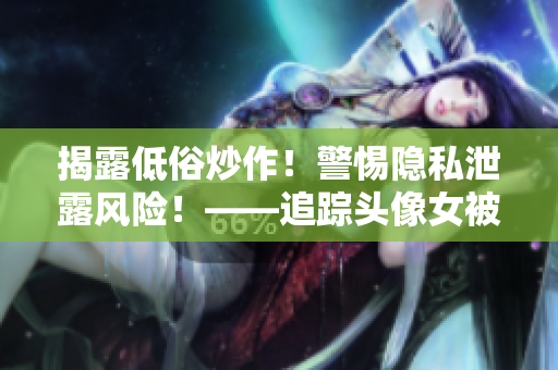 揭露低俗炒作！警惕隐私泄露风险！——追踪头像女被滥用事件