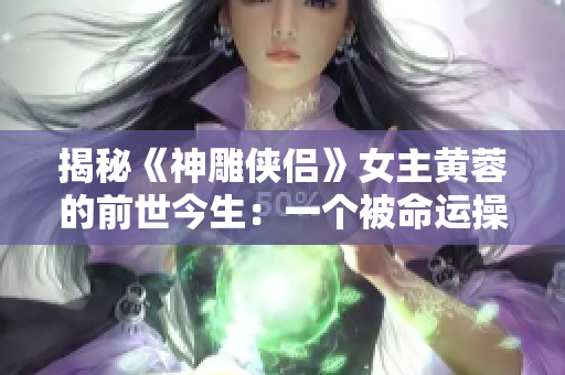 揭秘《神雕侠侣》女主黄蓉的前世今生：一个被命运操纵的传奇人物