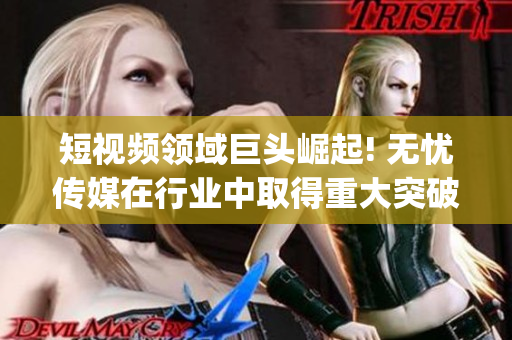 短视频领域巨头崛起! 无忧传媒在行业中取得重大突破(1)