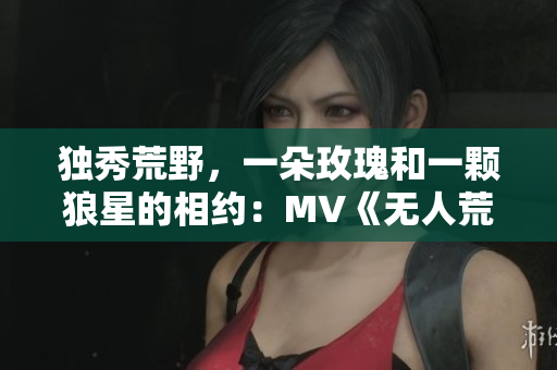 独秀荒野，一朵玫瑰和一颗狼星的相约：MV《无人荒野》