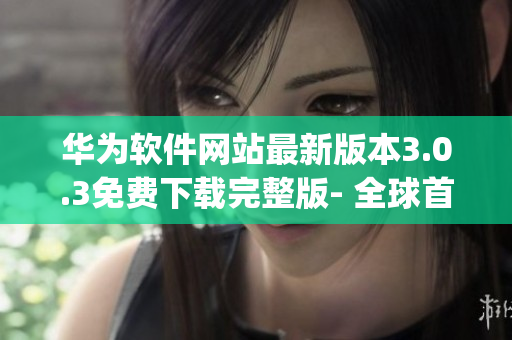 华为软件网站最新版本3.0.3免费下载完整版- 全球首发!(1)